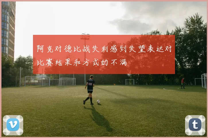 阿克对德比战失利感到失望表达对比赛结果和方式的不满