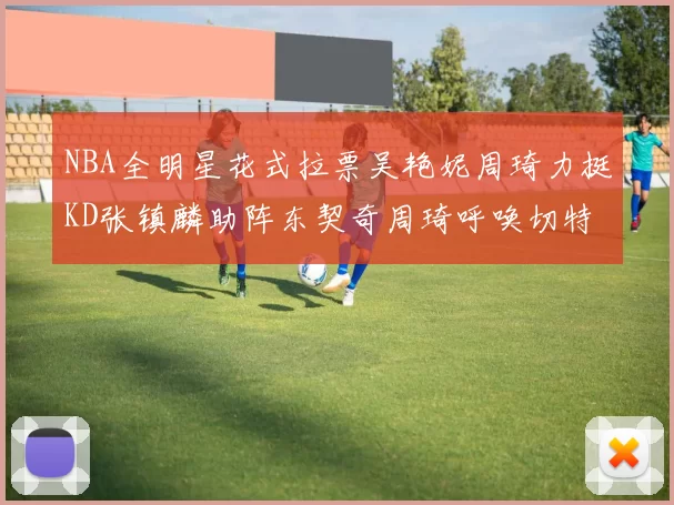 NBA全明星花式拉票吴艳妮周琦力挺KD张镇麟助阵东契奇周琦呼唤切特共襄盛举