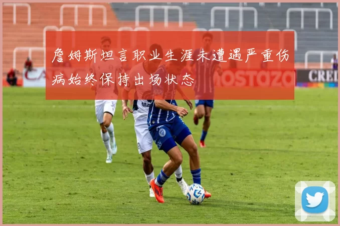 詹姆斯坦言职业生涯未遭遇严重伤病始终保持出场状态