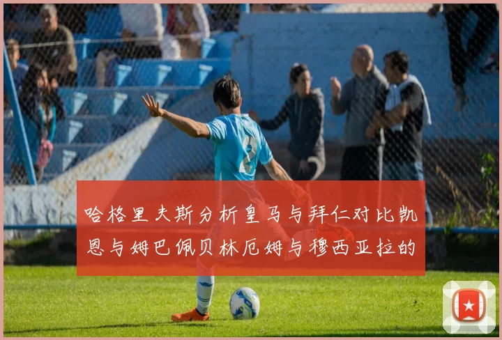 哈格里夫斯分析皇马与拜仁对比凯恩与姆巴佩贝林厄姆与穆西亚拉的实力差异