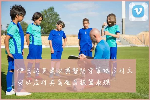 伊戈达罗建议调整防守策略应对文班以应对其高难度投篮表现